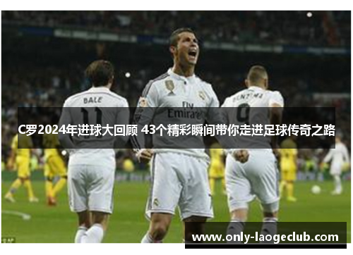 C罗2024年进球大回顾 43个精彩瞬间带你走进足球传奇之路