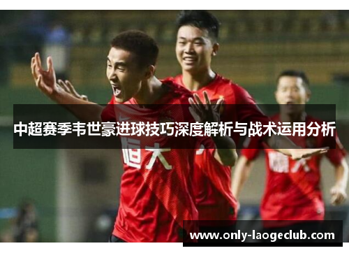 中超赛季韦世豪进球技巧深度解析与战术运用分析