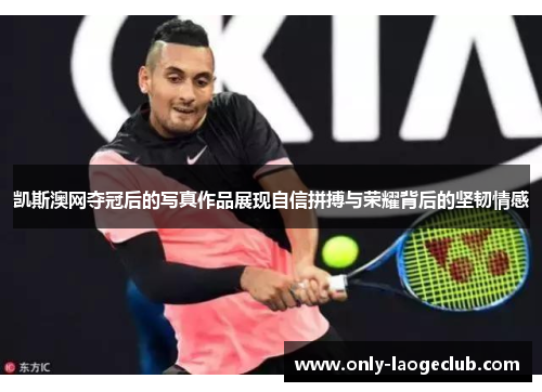 凯斯澳网夺冠后的写真作品展现自信拼搏与荣耀背后的坚韧情感