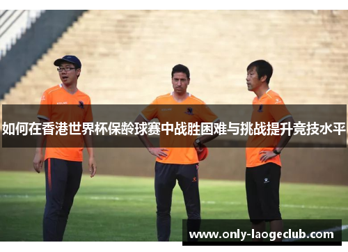 如何在香港世界杯保龄球赛中战胜困难与挑战提升竞技水平