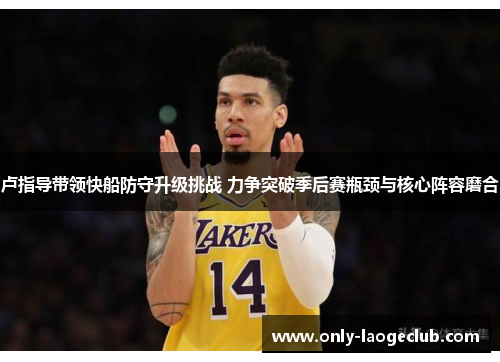 卢指导带领快船防守升级挑战 力争突破季后赛瓶颈与核心阵容磨合