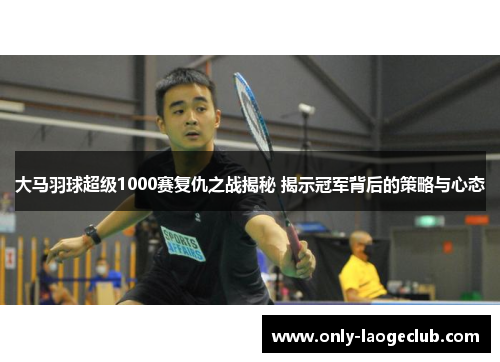 大马羽球超级1000赛复仇之战揭秘 揭示冠军背后的策略与心态