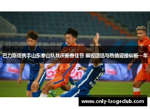 巴力斯塔携手山东泰山队共庆新春佳节 展现团结与热情迎接崭新一年