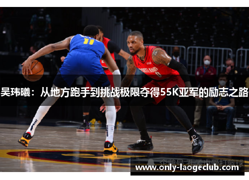 吴玮曦：从地方跑手到挑战极限夺得55K亚军的励志之路