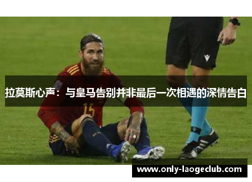 拉莫斯心声：与皇马告别并非最后一次相遇的深情告白