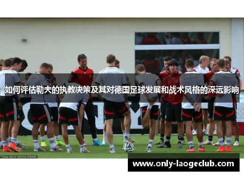 如何评估勒夫的执教决策及其对德国足球发展和战术风格的深远影响