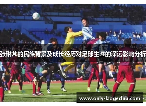 张琳芃的民族背景及成长经历对足球生涯的深远影响分析