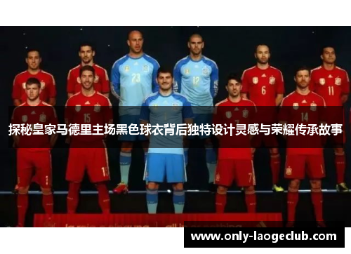 探秘皇家马德里主场黑色球衣背后独特设计灵感与荣耀传承故事