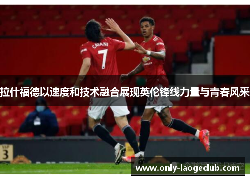 拉什福德以速度和技术融合展现英伦锋线力量与青春风采