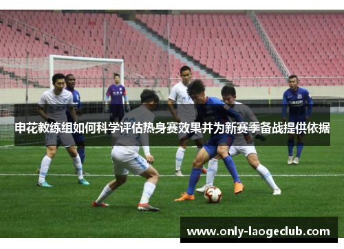 申花教练组如何科学评估热身赛效果并为新赛季备战提供依据