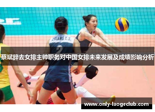 蔡斌辞去女排主帅职务对中国女排未来发展及成绩影响分析