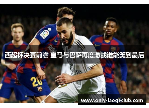 西超杯决赛前瞻 皇马与巴萨再度激战谁能笑到最后
