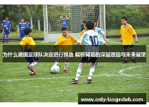 为什么德国足球队决定进行换血 解析背后的深层原因与未来展望